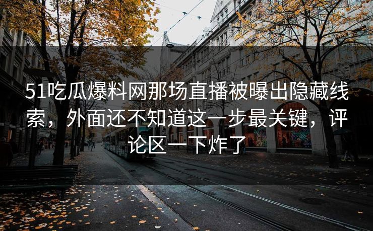 51吃瓜爆料网那场直播被曝出隐藏线索，外面还不知道这一步最关键，评论区一下炸了