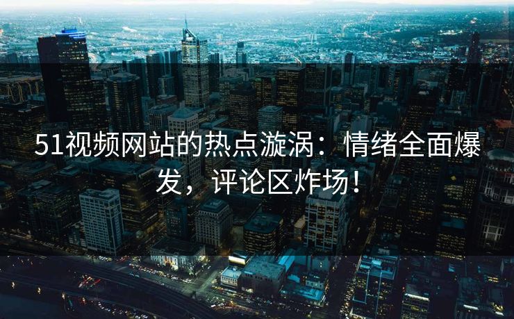 51视频网站的热点漩涡：情绪全面爆发，评论区炸场！