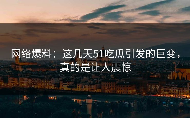 网络爆料：这几天51吃瓜引发的巨变，真的是让人震惊