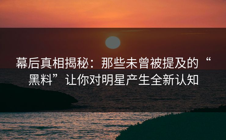 幕后真相揭秘：那些未曾被提及的“黑料”让你对明星产生全新认知