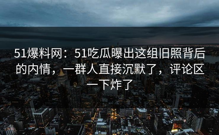 51爆料网：51吃瓜曝出这组旧照背后的内情，一群人直接沉默了，评论区一下炸了