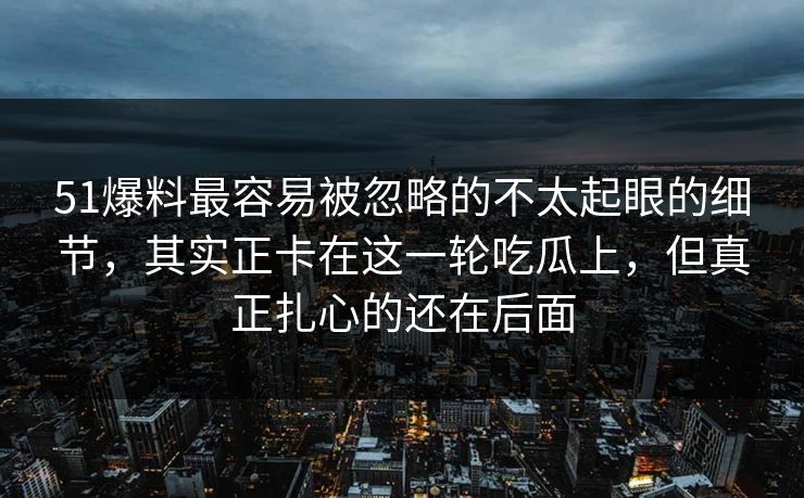 51爆料最容易被忽略的不太起眼的细节，其实正卡在这一轮吃瓜上，但真正扎心的还在后面